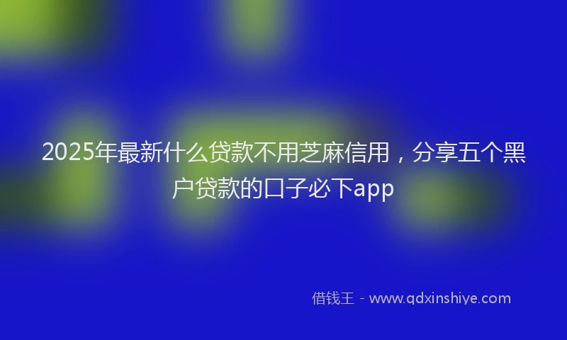 2025年最新什么贷款不用芝麻信用，分享五个黑户贷款的口子必下app