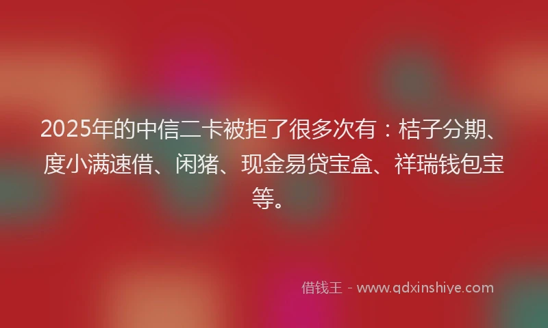 2025年的中信二卡被拒了很多次有：桔子分期、度小满速借、闲猪、现金易贷宝盒、祥瑞钱包宝等。