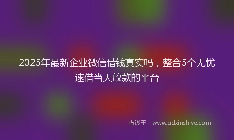 2025年最新企业微信借钱真实吗，整合5个无忧速借当天放款的平台