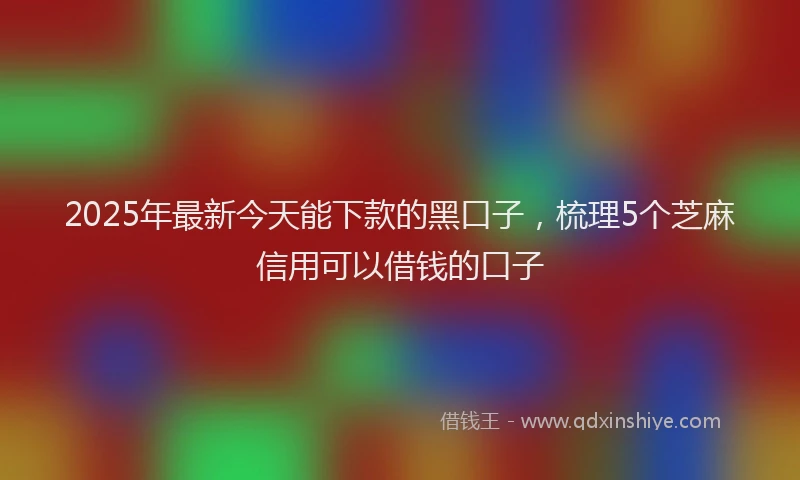 2025年最新今天能下款的黑口子，梳理5个芝麻信用可以借钱的口子
