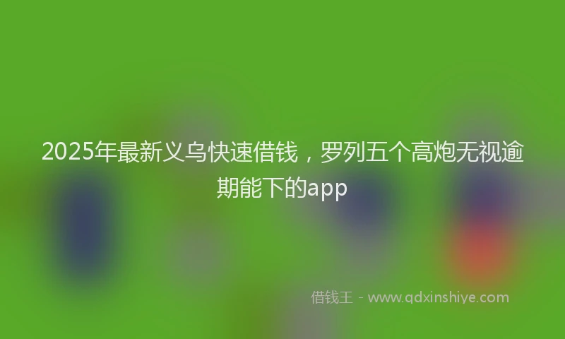 2025年最新义乌快速借钱，罗列五个高炮无视逾期能下的app