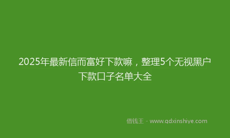 2025年最新信而富好下款嘛，整理5个无视黑户下款口子名单大全