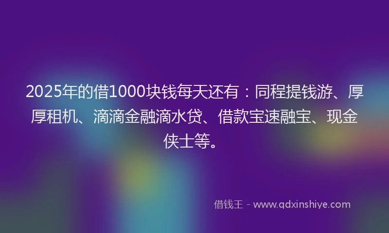 2025年的借1000块钱每天还有：同程提钱游、厚厚租机、滴滴金融滴水贷、借款宝速融宝、现金侠士等。