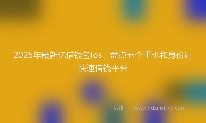 2025年最新亿借钱包ios，盘点五个手机和身份证快速借钱平台