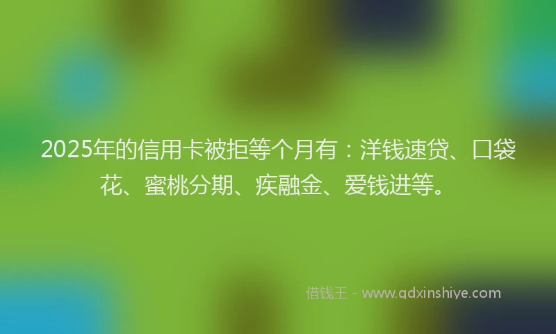 2025年的信用卡被拒等个月有：洋钱速贷、口袋花、蜜桃分期、疾融金、爱钱进等。