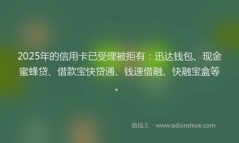 2025年的信用卡已受理被拒有：迅达钱包、现金蜜蜂贷、借款宝快贷通、钱速借融、快融宝盒等。