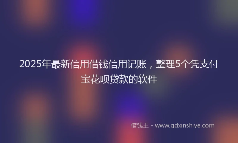 2025年最新信用借钱信用记账，整理5个凭支付宝花呗贷款的软件