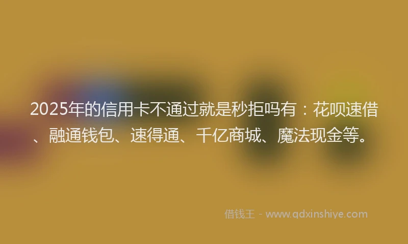 2025年的信用卡不通过就是秒拒吗有：花呗速借、融通钱包、速得通、千亿商城、魔法现金等。
