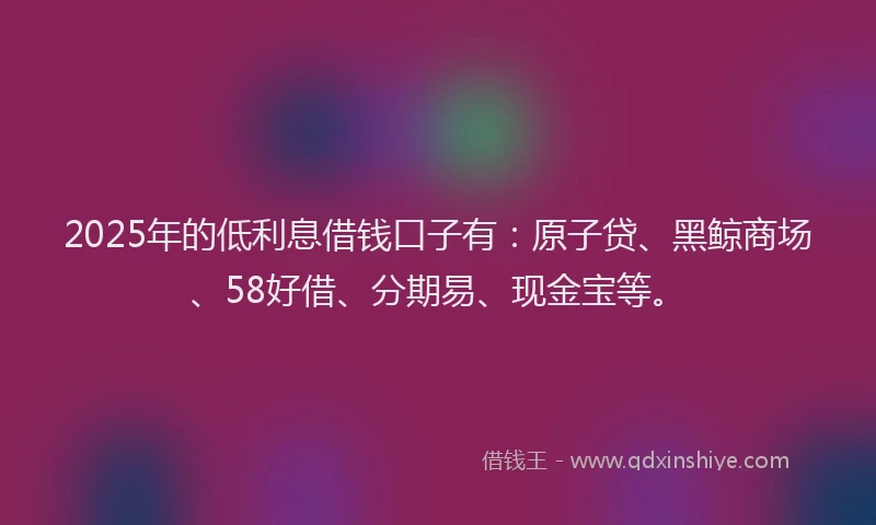 2025年的低利息借钱口子有：原子贷、黑鲸商场、58好借、分期易、现金宝等。