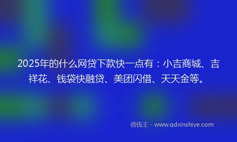 2025年的什么网贷下款快一点有：小吉商城、吉祥花、钱袋快融贷、美团闪借、天天金等。