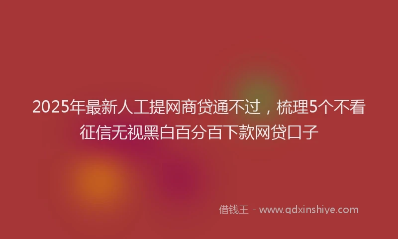 2025年最新人工提网商贷通不过，梳理5个不看征信无视黑白百分百下款网贷口子