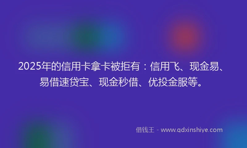 2025年的信用卡拿卡被拒有：信用飞、现金易、易借速贷宝、现金秒借、优投金服等。