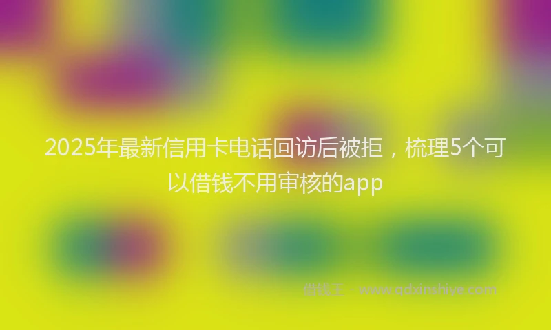 2025年最新信用卡电话回访后被拒，梳理5个可以借钱不用审核的app
