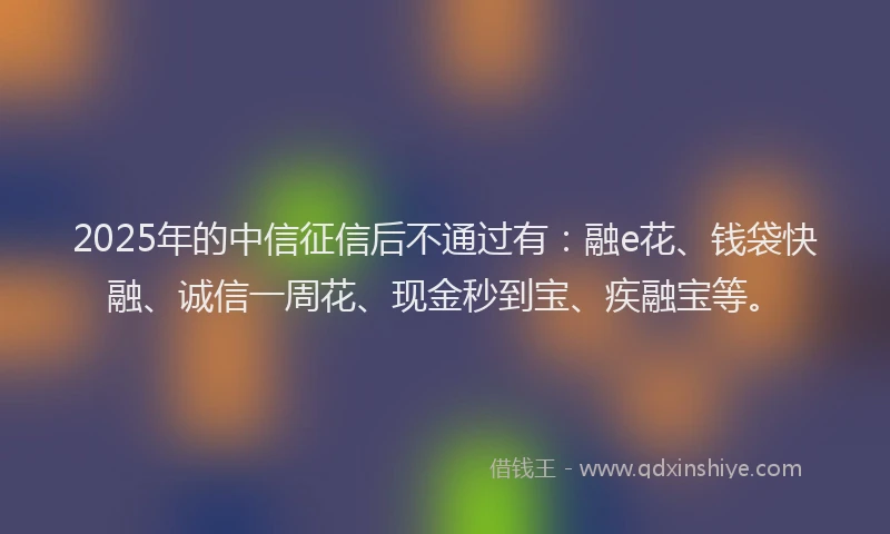 2025年的中信征信后不通过有：融e花、钱袋快融、诚信一周花、现金秒到宝、疾融宝等。