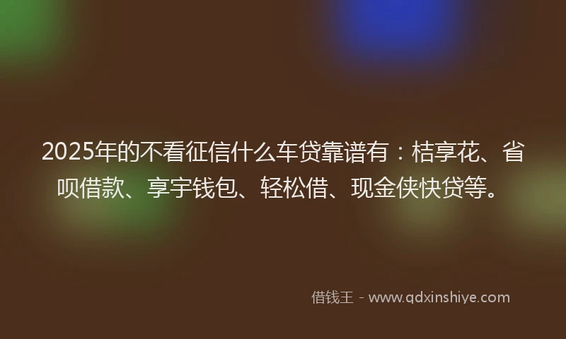 2025年的不看征信什么车贷靠谱有：桔享花、省呗借款、享宇钱包、轻松借、现金侠快贷等。