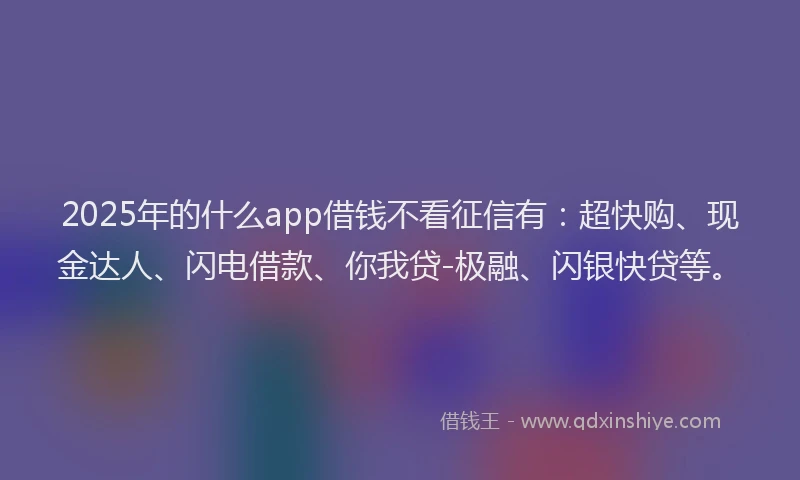 2025年的什么app借钱不看征信有：超快购、现金达人、闪电借款、你我贷-极融、闪银快贷等。