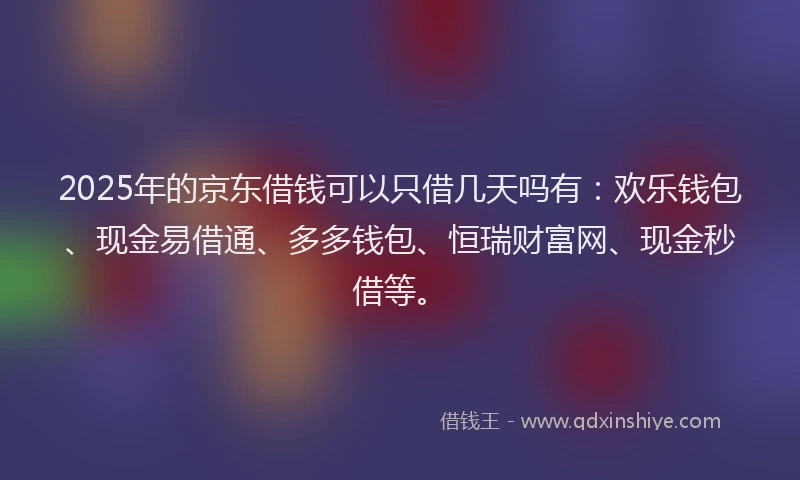 2025年的京东借钱可以只借几天吗有：欢乐钱包、现金易借通、多多钱包、恒瑞财富网、现金秒借等。