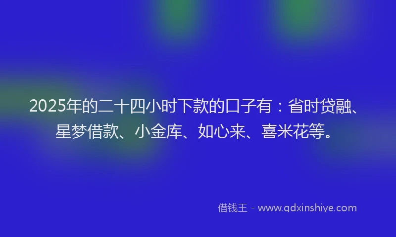 2025年的二十四小时下款的口子有：省时贷融、星梦借款、小金库、如心来、喜米花等。