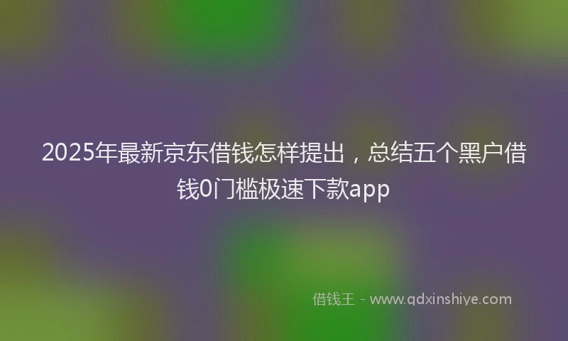 2025年最新京东借钱怎样提出，总结五个黑户借钱0门槛极速下款app