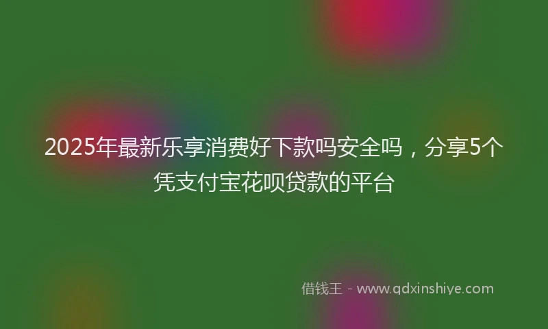 2025年最新乐享消费好下款吗安全吗，分享5个凭支付宝花呗贷款的平台