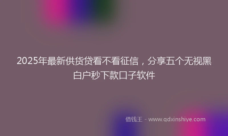 2025年最新供货贷看不看征信，分享五个无视黑白户秒下款口子软件