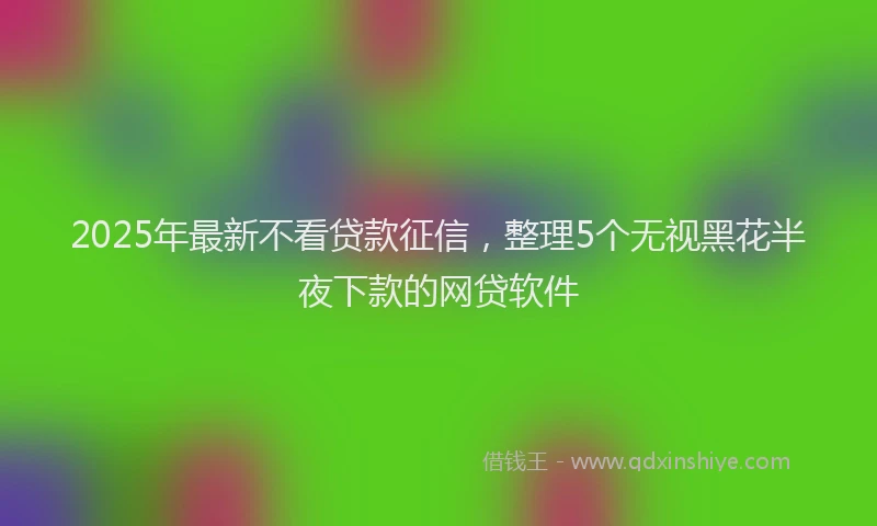 2025年最新不看贷款征信，整理5个无视黑花半夜下款的网贷软件