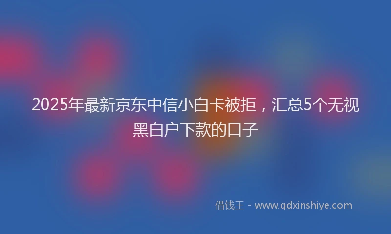 2025年最新京东中信小白卡被拒，汇总5个无视黑白户下款的口子