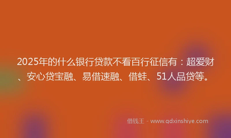 2025年的什么银行贷款不看百行征信有：超爱财、安心贷宝融、易借速融、借蛙、51人品贷等。