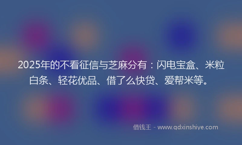 2025年的不看征信与芝麻分有：闪电宝盒、米粒白条、轻花优品、借了么快贷、爱帮米等。