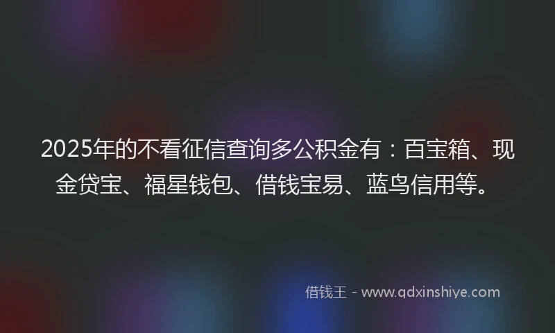 2025年的不看征信查询多公积金有：百宝箱、现金贷宝、福星钱包、借钱宝易、蓝鸟信用等。