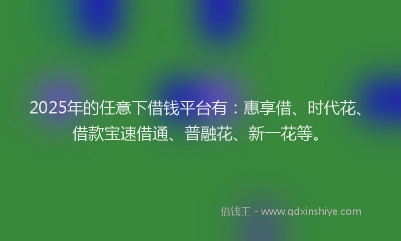 2025年的任意下借钱平台有：惠享借、时代花、借款宝速借通、普融花、新一花等。