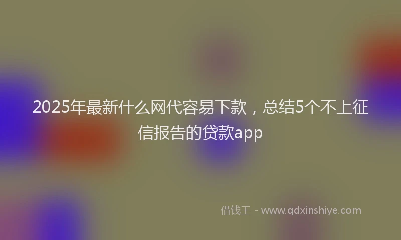 2025年最新什么网代容易下款，总结5个不上征信报告的贷款app