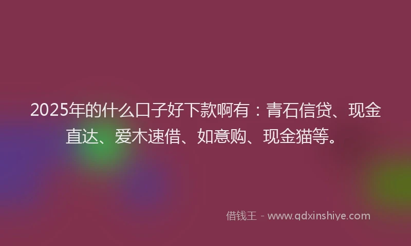 2025年的什么口子好下款啊有：青石信贷、现金直达、爱木速借、如意购、现金猫等。
