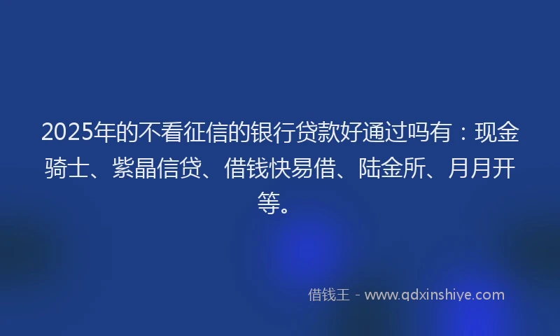 2025年的不看征信的银行贷款好通过吗有：现金骑士、紫晶信贷、借钱快易借、陆金所、月月开等。