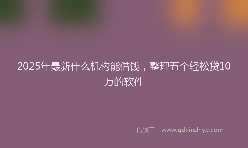 2025年最新什么机构能借钱，整理五个轻松贷10万的软件