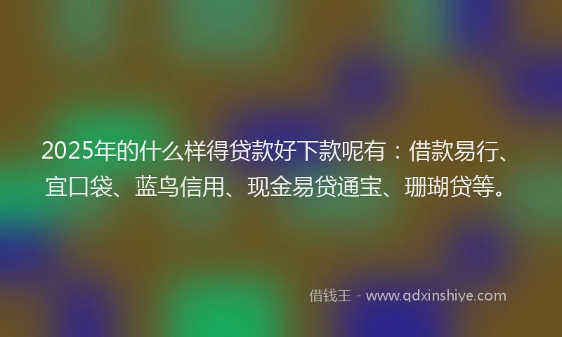 2025年的什么样得贷款好下款呢有：借款易行、宜口袋、蓝鸟信用、现金易贷通宝、珊瑚贷等。