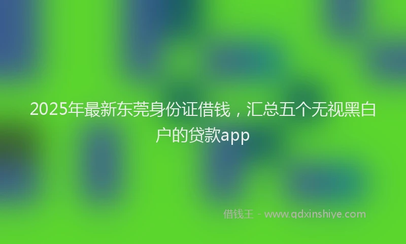 2025年最新东莞身份证借钱，汇总五个无视黑白户的贷款app