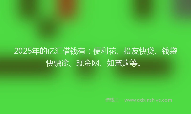 2025年的亿汇借钱有：便利花、投友快贷、钱袋快融途、现金网、如意购等。