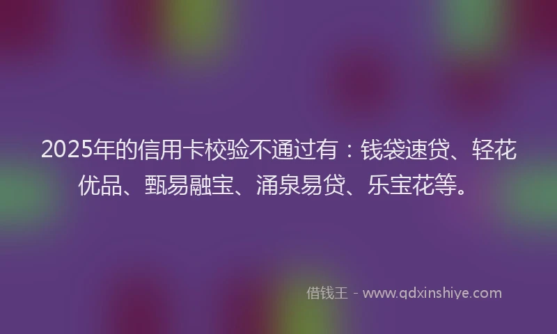 2025年的信用卡校验不通过有：钱袋速贷、轻花优品、甄易融宝、涌泉易贷、乐宝花等。