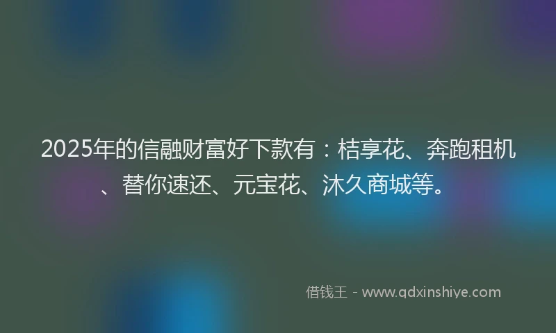 2025年的信融财富好下款有：桔享花、奔跑租机、替你速还、元宝花、沐久商城等。