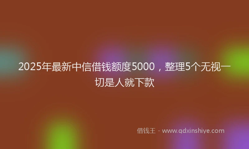 2025年最新中信借钱额度5000，整理5个无视一切是人就下款