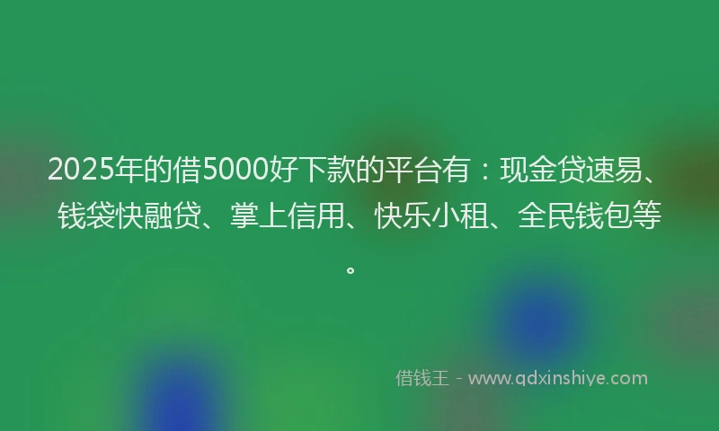 2025年的借5000好下款的平台有：现金贷速易、钱袋快融贷、掌上信用、快乐小租、全民钱包等。