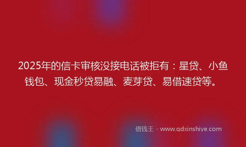 2025年的信卡审核没接电话被拒有：星贷、小鱼钱包、现金秒贷易融、麦芽贷、易借速贷等。