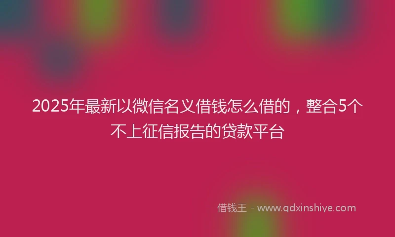 2025年最新以微信名义借钱怎么借的，整合5个不上征信报告的贷款平台