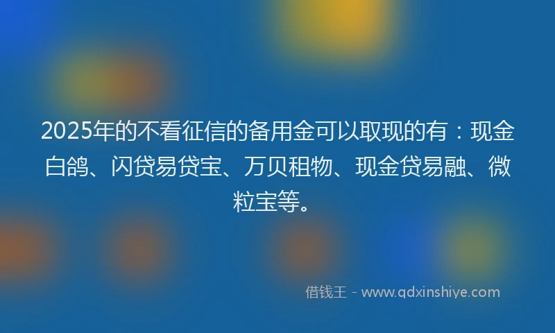 2025年的不看征信的备用金可以取现的有：现金白鸽、闪贷易贷宝、万贝租物、现金贷易融、微粒宝等。