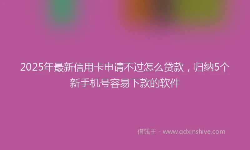 2025年最新信用卡申请不过怎么贷款，归纳5个新手机号容易下款的软件