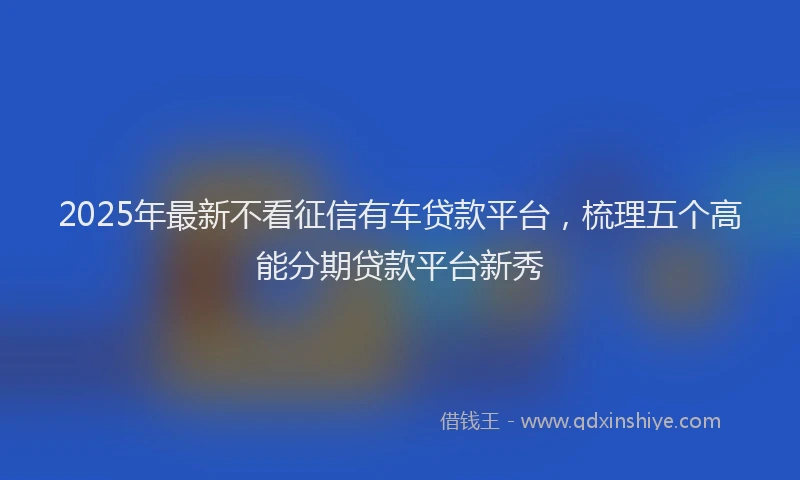 2025年最新不看征信有车贷款平台，梳理五个高能分期贷款平台新秀