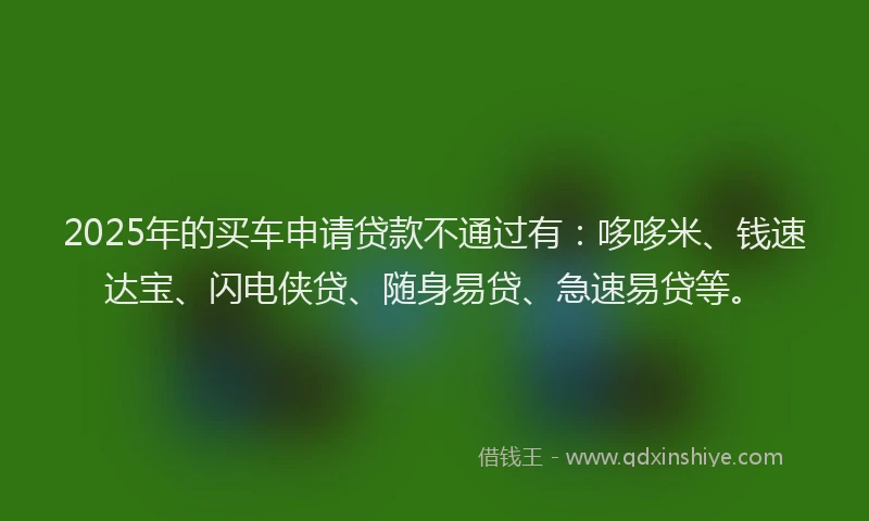 2025年的买车申请贷款不通过有：哆哆米、钱速达宝、闪电侠贷、随身易贷、急速易贷等。