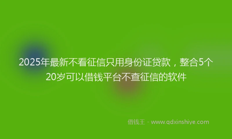 2025年最新不看征信只用身份证贷款，整合5个20岁可以借钱平台不查征信的软件