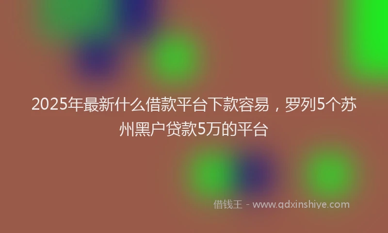 2025年最新什么借款平台下款容易，罗列5个苏州黑户贷款5万的平台